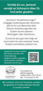 Rückseite einer Informationskarte im Lang-Din-Format. Oben in weißer Schrift auf grünem Hintergrund steht in niederbayerischer Mundart der Satz "Stell dir vor, jemand erzählt Unsinn über dich und jeder glaubt es". Darunter in Schwarz auf weiß der Text: Stichwort Krankheitserreger: Entgegen anderslautender Gerüchte gibt es für uns Menschen kein höheres Ansteckungsrisiko bei Tauben als bei anderen Wildvögeln oder haustieren. Du konnst also ganz beruhigt sei: Auch wenn du eine verletzte Taube findest und anfasst, passiert nix. Darunter wieder in Weiß auf Dunkelgrün der Text: Zusammen sind wir stärker! Wir freuen uns über Ihre Unterstützung: Mitglied werden, spenden, ehrenamtlich mithelfen. Sprechen Sie mit uns! Daneben ein QR-Code, der auf die Website des Ergoldinger Tierschutzvereines führt. Darunter in Schwarz auf Weiß das Logo des Tierschutzvereins und daneben die Adresse. Und ganz unten wieder Weiß auf Dunkelgrün der Satz: Wir schützen nicht nur Haustiere, sondern die gesamte in Freiheit lebende Tierwelt in unserer Umwelt.
